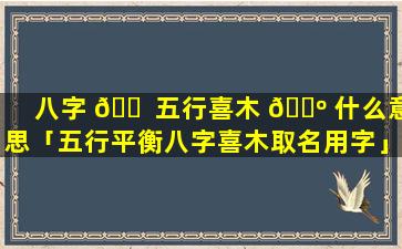 八字 🐠 五行喜木 🐺 什么意思「五行平衡八字喜木取名用字」